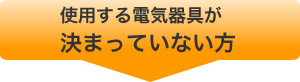 使用する電気器具が決まっていない方はコチラ