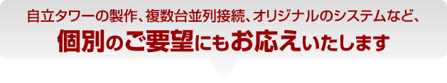 自立タワーの製作、複数台並列接続、オリジナルのシステムなど、個別のご要望にもお応えいたします